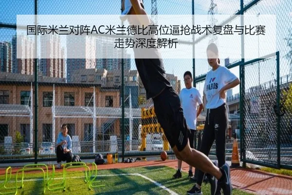 国际米兰对阵AC米兰德比高位逼抢战术复盘与比赛走势深度解析