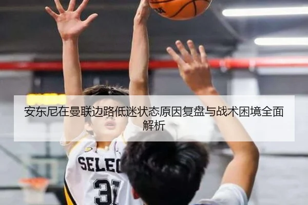 安东尼在曼联边路低迷状态原因复盘与战术困境全面解析