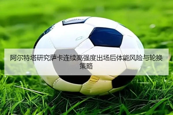 阿尔特塔研究萨卡连续高强度出场后体能风险与轮换策略