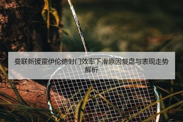 曼联新援霍伊伦德射门效率下滑原因复盘与表现走势解析