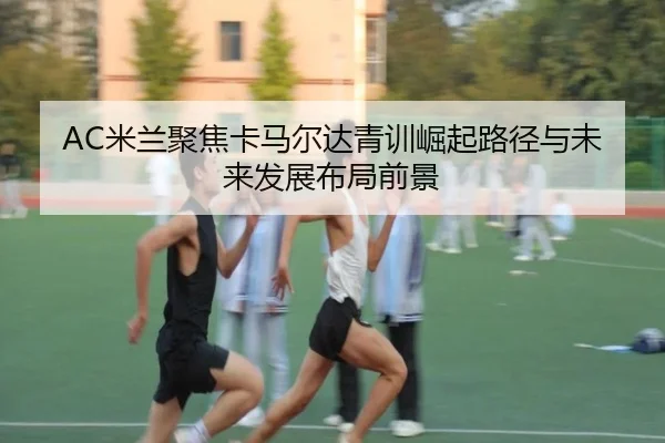 AC米兰聚焦卡马尔达青训崛起路径与未来发展布局前景