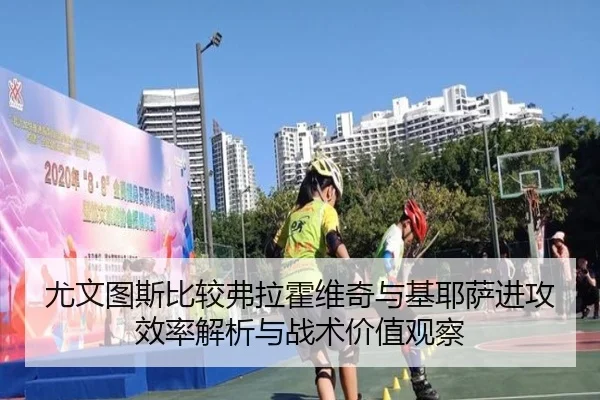 尤文图斯比较弗拉霍维奇与基耶萨进攻效率解析与战术价值观察