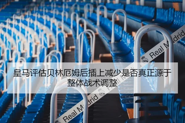 皇马评估贝林厄姆后插上减少是否真正源于整体战术调整