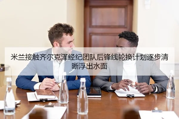 米兰接触齐尔克泽经纪团队后锋线轮换计划逐步清晰浮出水面