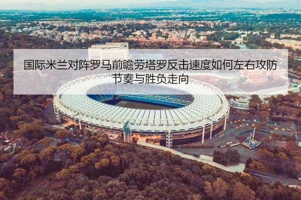 国际米兰对阵罗马前瞻劳塔罗反击速度如何左右攻防节奏与胜负走向