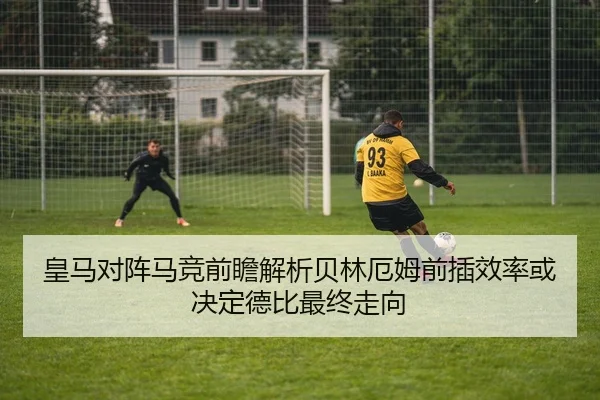 皇马对阵马竞前瞻解析贝林厄姆前插效率或决定德比最终走向